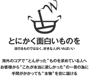 とにかく面白いものを（流行るものではなく、好きな人がいればいい）海外のコアで“とんがった”ものを求めている人へお客様から“これが本当に欲しかった”の一言の為に手間がかかっても“本物”を世に届ける